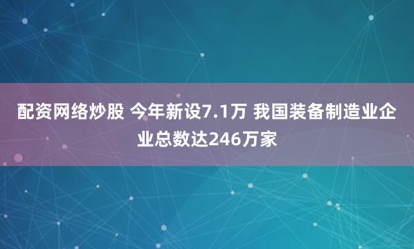配资网络炒股 今年新设7.1万 我国装备制造业企业总数达246万家