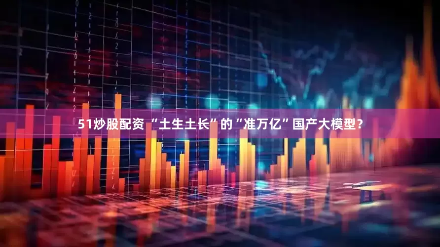 51炒股配资 “土生土长”的“准万亿”国产大模型？
