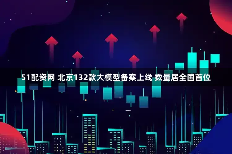 51配资网 北京132款大模型备案上线 数量居全国首位