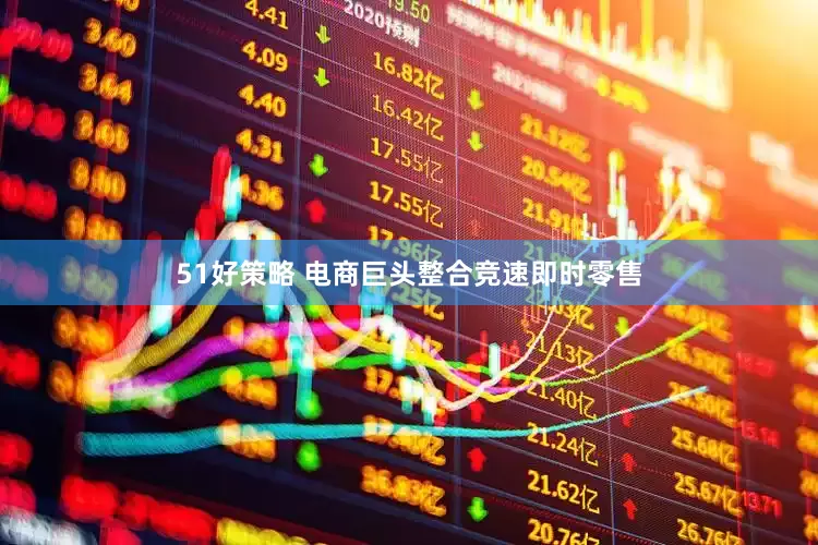 51好策略 电商巨头整合竞速即时零售