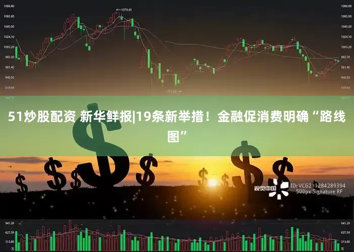 51炒股配资 新华鲜报|19条新举措！金融促消费明确“路线图”