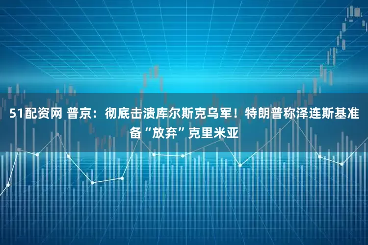 51配资网 普京：彻底击溃库尔斯克乌军！特朗普称泽连斯基准备“放弃”克里米亚