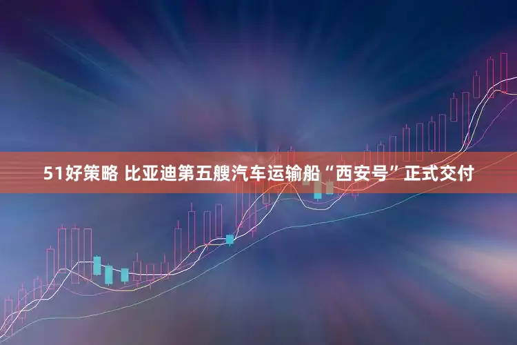 51好策略 比亚迪第五艘汽车运输船“西安号”正式交付