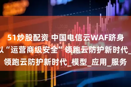 51炒股配资 中国电信云WAF跻身IDC报告前三！以“运营商级安全”领跑云防护新时代_模型_应用_服务