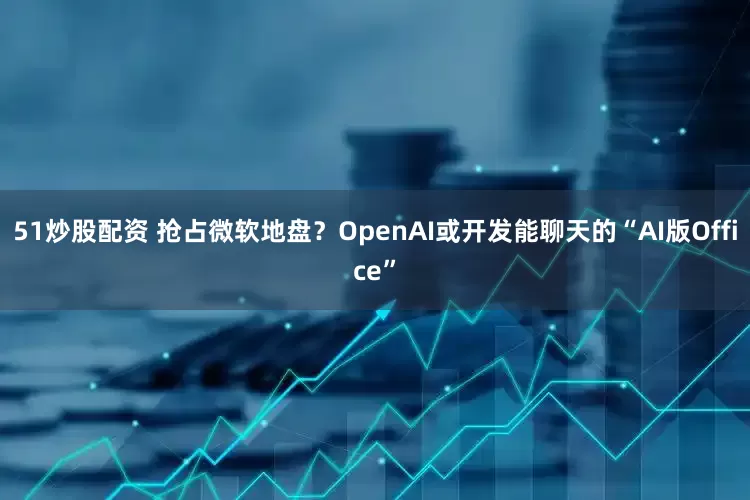 51炒股配资 抢占微软地盘？OpenAI或开发能聊天的“AI版Office”