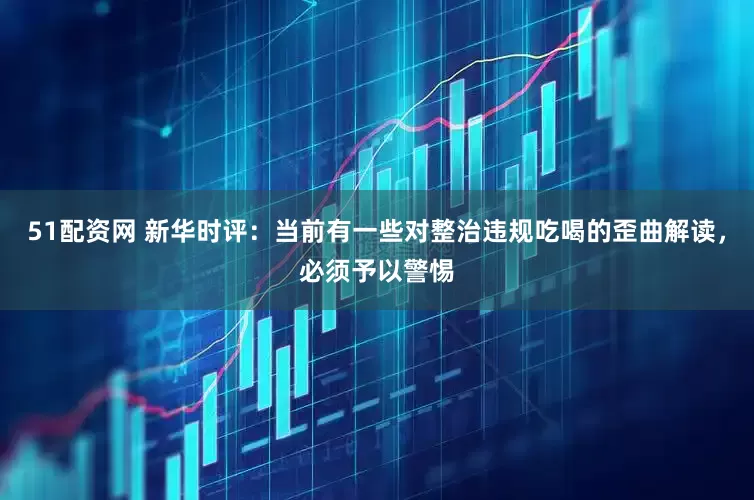51配资网 新华时评：当前有一些对整治违规吃喝的歪曲解读，必须予以警惕