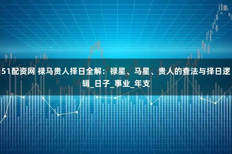 51配资网 禄马贵人择日全解：禄星、马星、贵人的查法与择日逻辑_日子_事业_年支