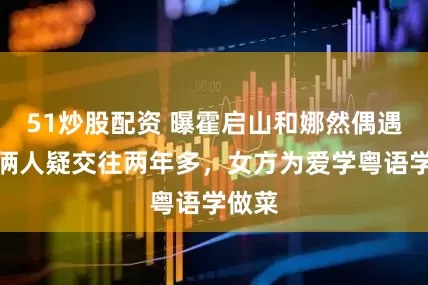 51炒股配资 曝霍启山和娜然偶遇照！俩人疑交往两年多，女方为爱学粤语学做菜
