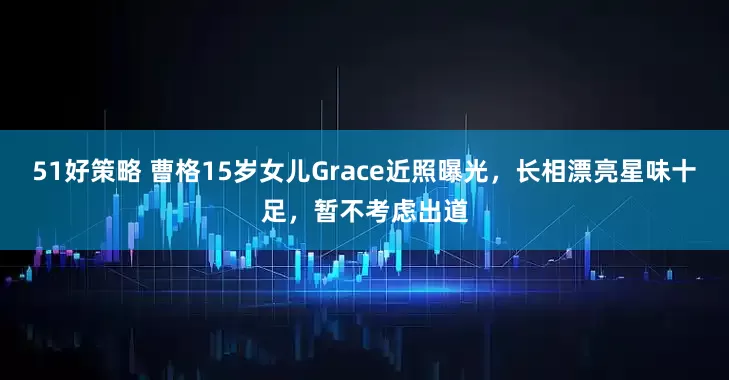 51好策略 曹格15岁女儿Grace近照曝光，长相漂亮星味十足，暂不考虑出道