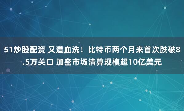51炒股配资 又遭血洗！比特币两个月来首次跌破8.5万关口 加密市场清算规模超10亿美元