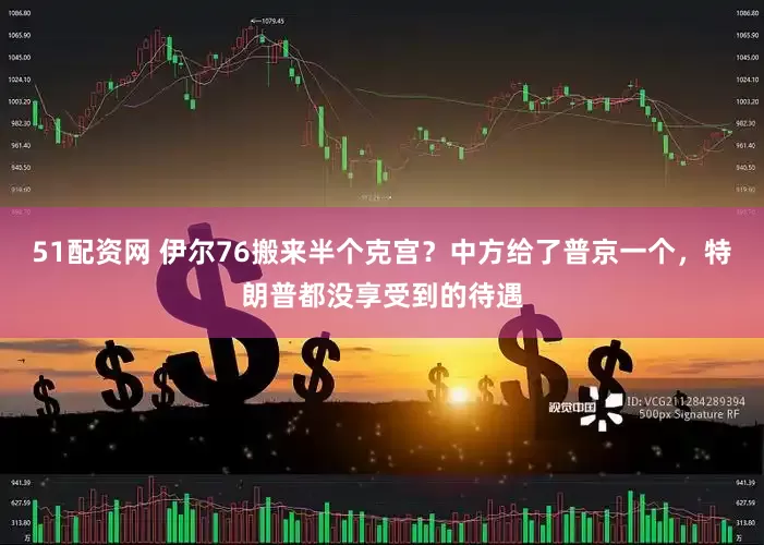 51配资网 伊尔76搬来半个克宫？中方给了普京一个，特朗普都没享受到的待遇